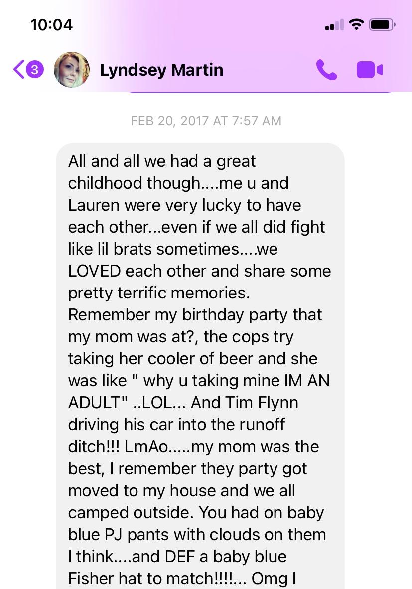 I think this was the last time we spoke. Reading your old messages makes me remember how good of a memory you had. How MUCH you cherished the good. How quick you were to find humor and laugh. How enthusiastically you signed onto friendships. The small details in things that I’d never have noticed, but you did. I remember your funny impressions of your grandmother, sitting in your room listening to the Butthole Surfers album and being so silly, and your love of little animals.
I remember your heart.